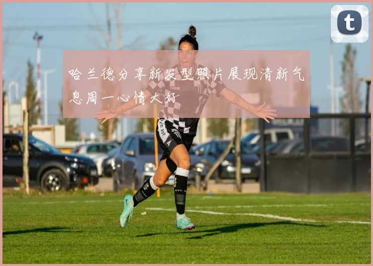 哈兰德分享新发型照片展现清新气息周一心情大好