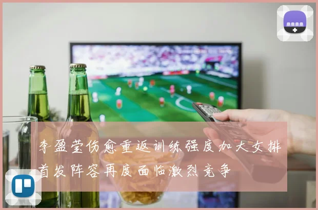 李盈莹伤愈重返训练强度加大女排首发阵容再度面临激烈竞争