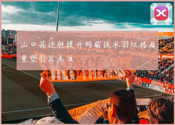 山口茜连胜提升网前技术羽坛格局重塑引发关注