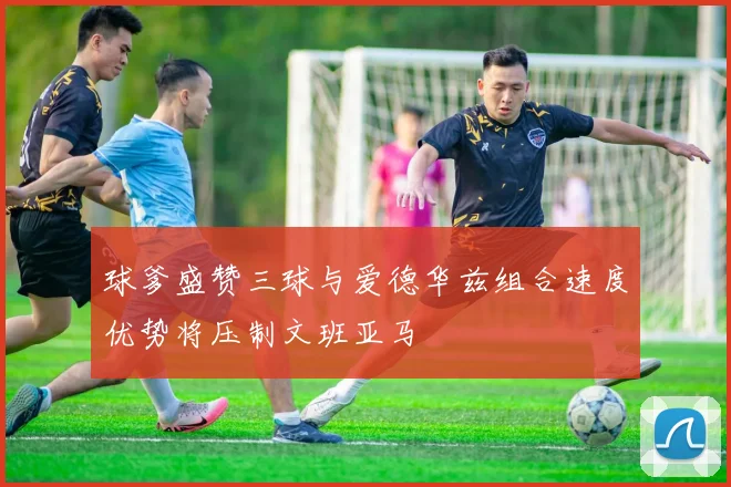 球爹盛赞三球与爱德华兹组合速度优势将压制文班亚马