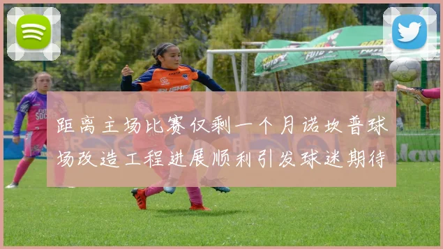 距离主场比赛仅剩一个月诺坎普球场改造工程进展顺利引发球迷期待