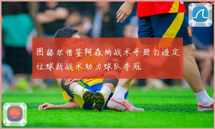 图赫尔借鉴阿森纳战术手册打造定位球新战术助力球队夺冠