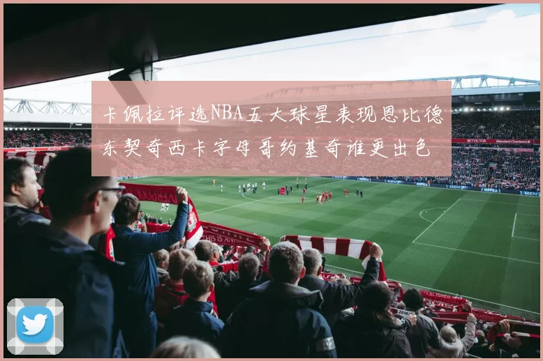 卡佩拉评选NBA五大球星表现恩比德东契奇西卡字母哥约基奇谁更出色