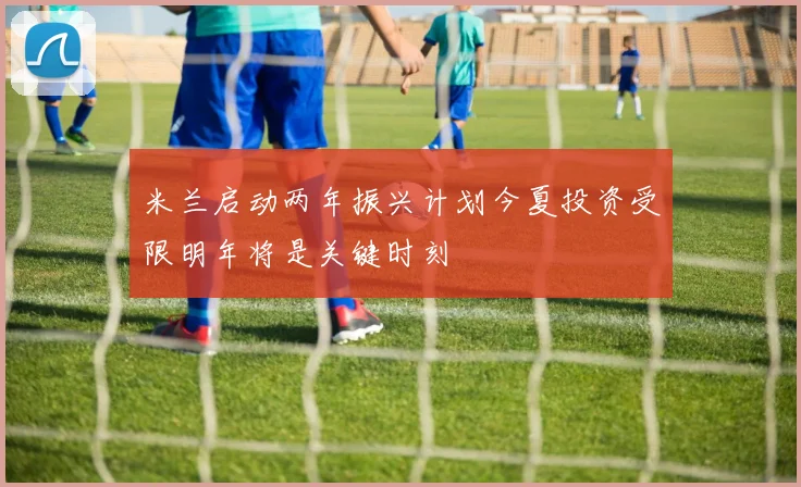 米兰启动两年振兴计划今夏投资受限明年将是关键时刻