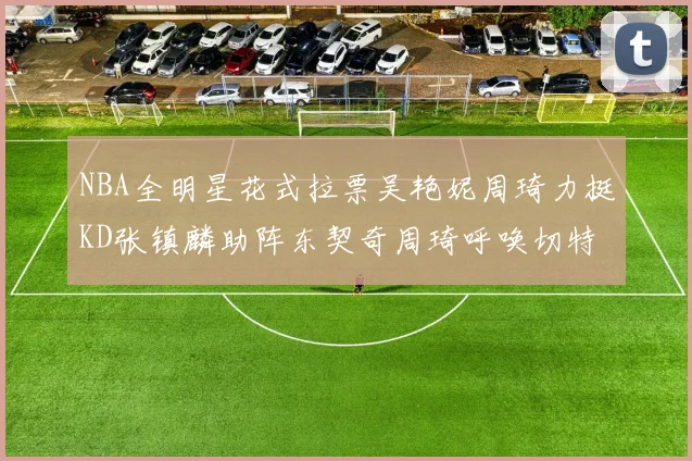 NBA全明星花式拉票吴艳妮周琦力挺KD张镇麟助阵东契奇周琦呼唤切特共襄盛举