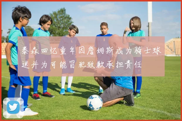 泰森回忆童年因詹姆斯成为骑士球迷并为可能冒犯致歉承担责任