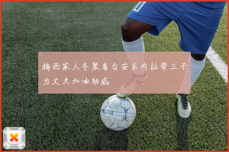 梅西家人齐聚看台安东内拉带三子为丈夫加油助威