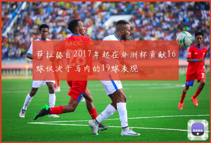 萨拉赫自2017年起在非洲杯贡献16球仅次于马内的19球表现