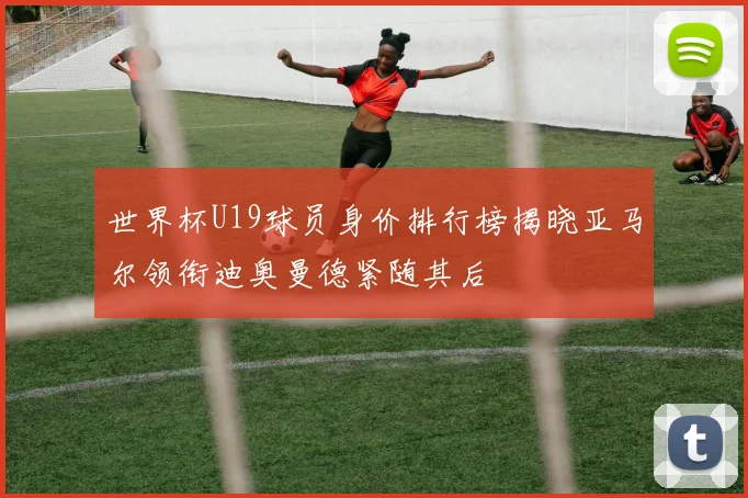 世界杯U19球员身价排行榜揭晓亚马尔领衔迪奥曼德紧随其后