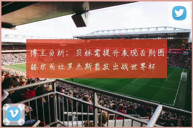 博主分析：贝林需提升表现否则图赫尔或让罗杰斯首发出战世界杯