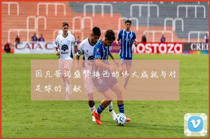 因凡蒂诺盛赞梅西的伟大成就与对足球的贡献
