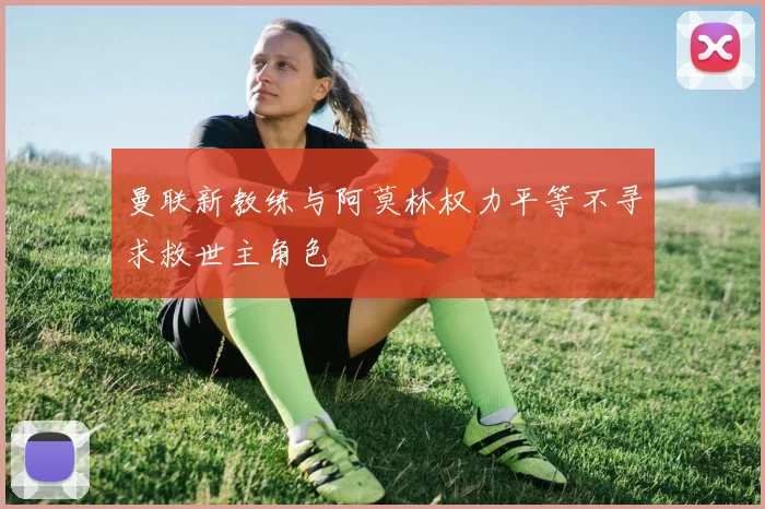 曼联新教练与阿莫林权力平等不寻求救世主角色