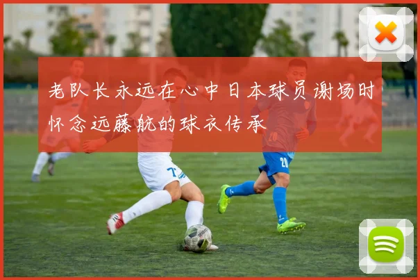老队长永远在心中日本球员谢场时怀念远藤航的球衣传承