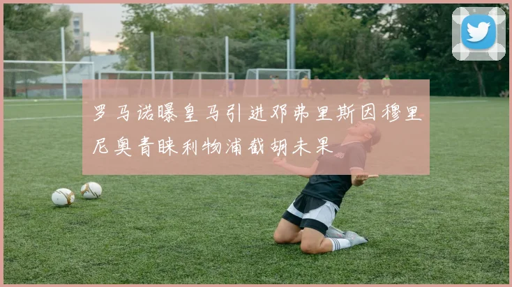 罗马诺曝皇马引进邓弗里斯因穆里尼奥青睐利物浦截胡未果