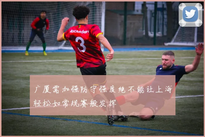 广厦需加强防守强度绝不能让上海轻松如常规赛般发挥