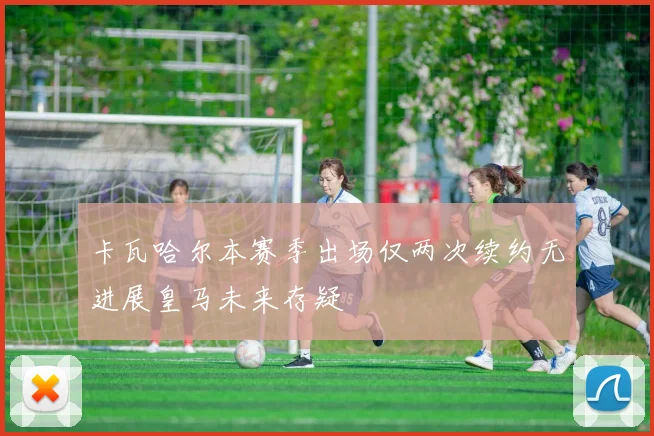 卡瓦哈尔本赛季出场仅两次续约无进展皇马未来存疑