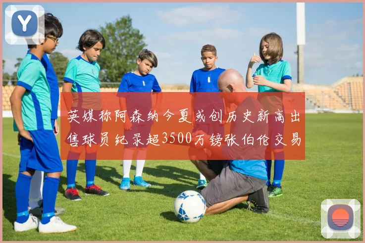 英媒称阿森纳今夏或创历史新高出售球员纪录超3500万镑张伯伦交易