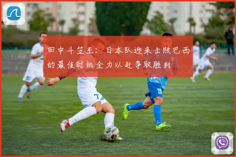 田中斗笠王：日本队迎来击败巴西的最佳时机全力以赴争取胜利