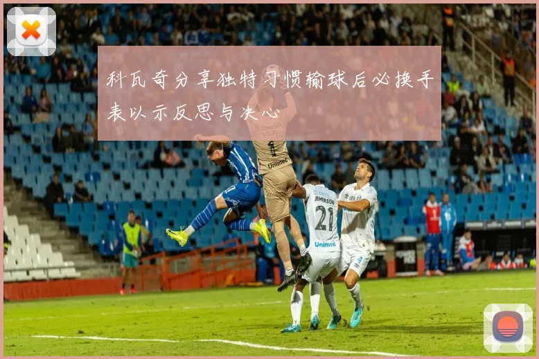 科瓦奇分享独特习惯输球后必换手表以示反思与决心