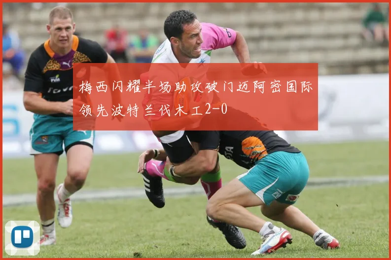梅西闪耀半场助攻破门迈阿密国际领先波特兰伐木工2-0