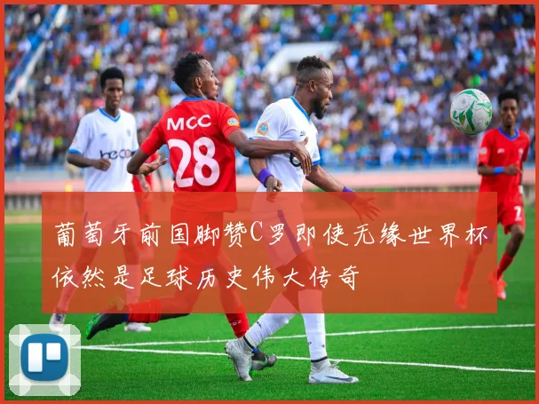 葡萄牙前国脚赞C罗即使无缘世界杯依然是足球历史伟大传奇