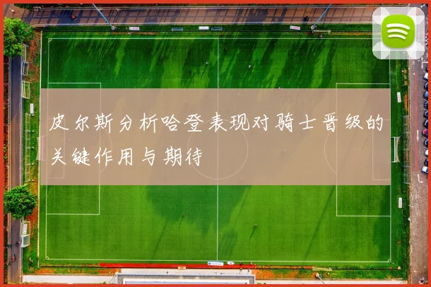 皮尔斯分析哈登表现对骑士晋级的关键作用与期待
