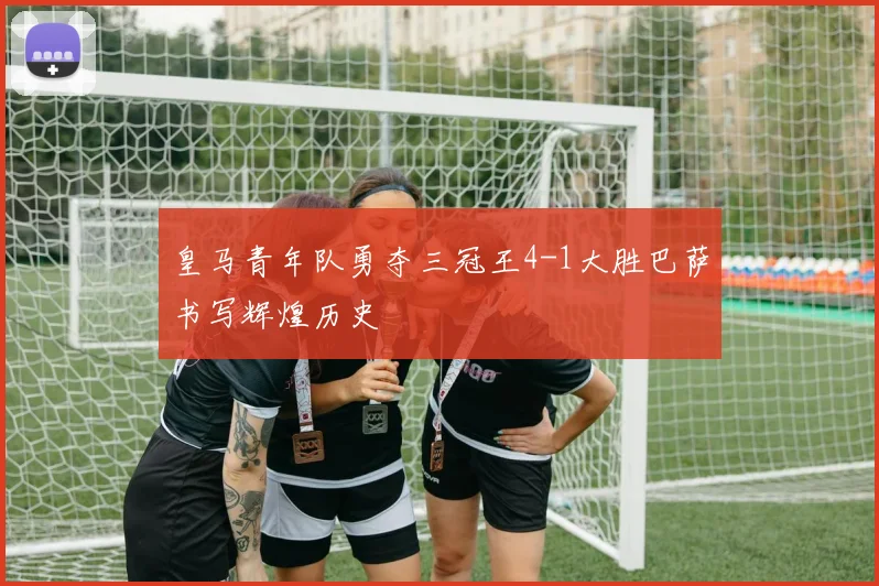 皇马青年队勇夺三冠王4-1大胜巴萨书写辉煌历史