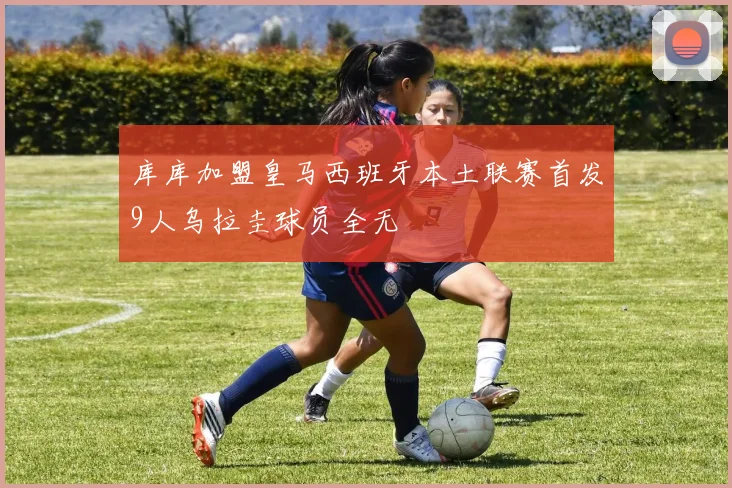 库库加盟皇马西班牙本土联赛首发9人乌拉圭球员全无